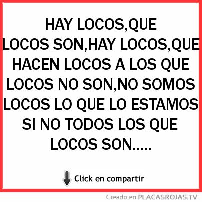 HAY LOCOS,QUE LOCOS SON,HAY LOCOS,QUE HACEN LOCOS A LOS QUE LOCOS NO SON,NO SOMOS LOCOS LO QUE LO ESTAMOS SI NO TODOS LOS QUE LOCOS SON..... 