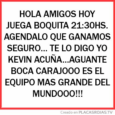 HOLA AMIGOS HOY JUEGA BOQUITA 21:30HS. AGENDALO QUE GANAMOS SEGURO... TE LO DIGO YO KEVIN ACUÑA...AGUANTE BOCA CARAJOOO ES EL EQUIPO MAS GRANDE DEL MUNDOOO!!! 
