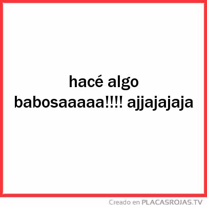 Hacé algo babosaaaaa!!!! ajjajajaja 