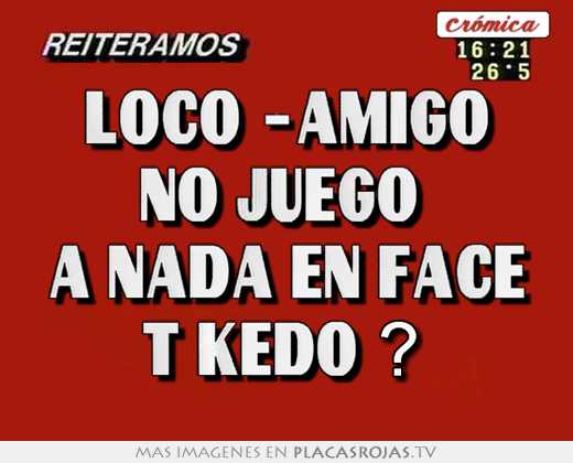 Loco -amigo no juego  a nada en face t kedo ? 
