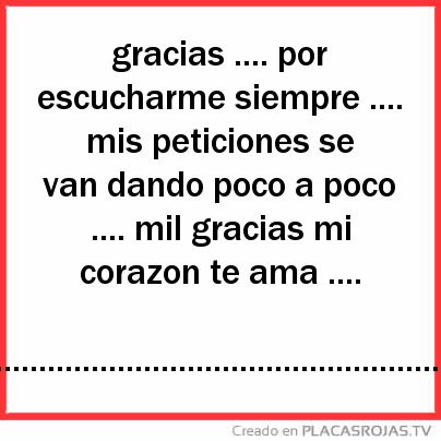 Gracias .... por escucharme siempre .... mis peticiones se van dando poco a poco .... mil gracias mi corazon te ama ....        .................................................................................... 