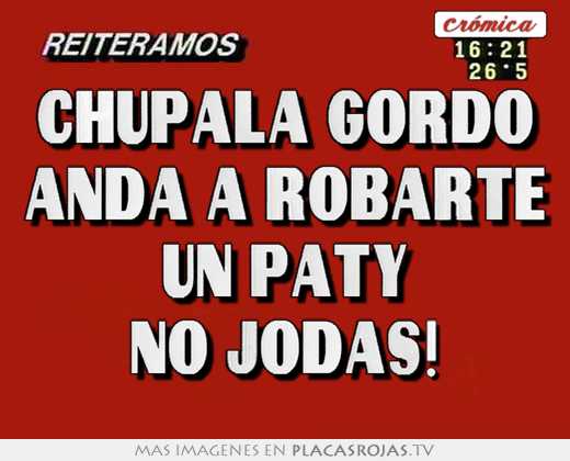 Chupala gordo anda a robarte un paty no jodas!