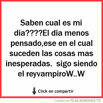 Saben cual es mi dia????El dia menos pensado,ese en el cual suceden las cosas mas inesperadas.
sigo siendo el reyvampiroW..W 