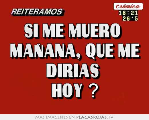 Si me muero  mañana, que me dirias  hoy ?