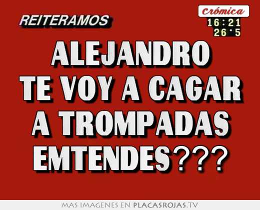 Alejandro te voy a cagar a trompadas emtendes???