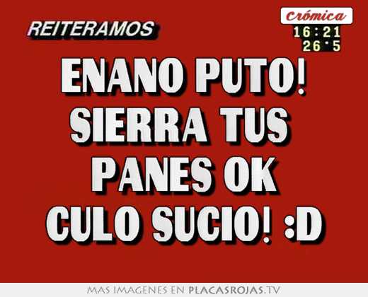 Enano puto! sierra tus  panes ok culo sucio! :d