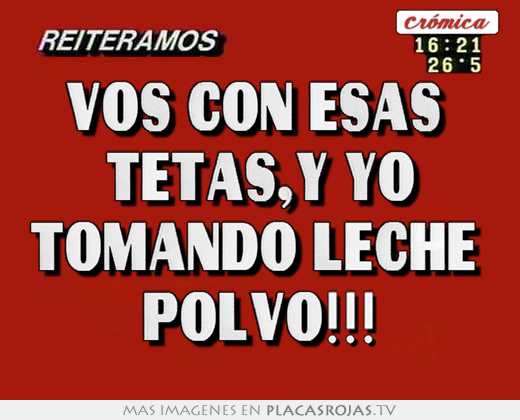 Vos con esas  tetas,y yo tomando leche  polvo!!!