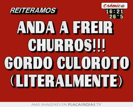 Anda a freir  churros!!! gordo culoroto (literalmente)