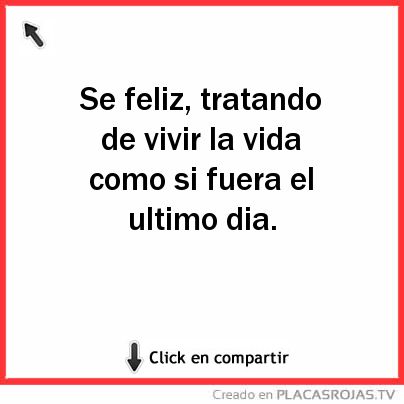 Se feliz, tratando de vivir la vida como si fuera el ultimo dia.
 