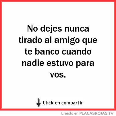 No dejes nunca tirado al amigo que te banco cuando nadie estuvo para vos. 