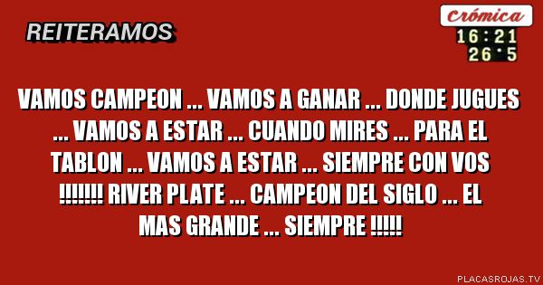 VAMOS CAMPEON ... VAMOS A GANAR ... DONDE JUGUES ... VAMOS A ESTAR ... CUANDO MIRES ... PARA EL TABLON ... VAMOS A ESTAR ... SIEMPRE CON VOS !!!!!!! RIVER PLATE ... CAMPEON DEL SIGLO ... EL MAS GRANDE ... SIEMPRE !!!!!