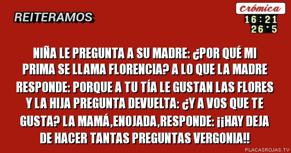 Niña le pregunta a su madre:
¿Por qué mi prima se llama Florencia?
A lo que la madre responde:
Porque a tu tía le gustan las flores
Y la hija pregunta devuelta:
¿Y a vos que te gusta?
La mamá,enojada,responde:
¡¡HAY DEJA DE HACER TANTAS PREGUNTAS VERGONIA!! Niña le pregunta a su madre:
¿Por qué mi prima se llama Florencia?
A lo que la madre responde:
Porque a tu tía le gustan las flores
Y la hija pregunta devuelta:
¿Y a vos que te gusta?
La mamá,enojada,responde:
¡¡HAY DEJA DE HACER TANTAS PREGUNTAS VERGONIA!!