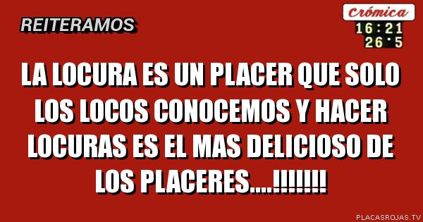 LA LOCURA ES UN PLACER QUE SOLO LOS LOCOS CONOCEMOS Y HACER LOCURAS ES EL MAS DELICIOSO DE LOS PLACERES....!!!!!!!