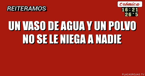 Un vaso de agua y un polvo no se le niega a nadie