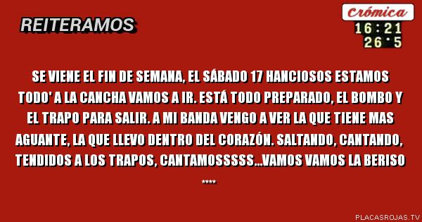 Se 
Viene el fin de semana, el sábado 17  hanciosos  estamos
todo' a la cancha vamos a ir. 
Está todo preparado, 
el bombo y el trapo para salir. 
A mi Banda  vengo a ver  la que  tiene mas aguante,  la que
llevo dentro del corazón.
Saltando, cantando, tendidos a los trapos,  cantamosssss...Vamos Vamos  LA Beriso ****  