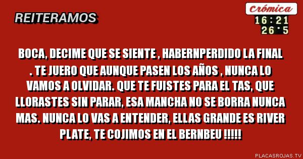 Boca, DECIME QUE SE SIENTE , HABERNPERDIDO LA FINAL .
TE JUERO QUE AUNQUE PASEN LOS AÑOS , NUNCA LO VAMOS A OLVIDAR.
QUE TE FUISTES PARA EL TAS, QUE LLORASTES SIN PARAR, ESA MANCHA NO SE BORRA NUNCA Mas.
Nunca lo vas a entender, Ellas grande es RIVER PLATE, te cojimos en el bernbEu !!!!!
Boca, DECIME QUE SE SIENTE , HABERNPERDIDO LA FINAL .
TE JUERO QUE AUNQUE PASEN LOS AÑOS , NUNCA LO VAMOS A OLVIDAR.
QUE TE FUISTES PARA EL TAS, QUE LLORASTES SIN PARAR, ESA MANCHA NO SE BORRA NUNCA Mas.
Nunca lo vas a entender, Ellas grande es RIVER PLATE, te cojimos en el bernbEu !!!!!