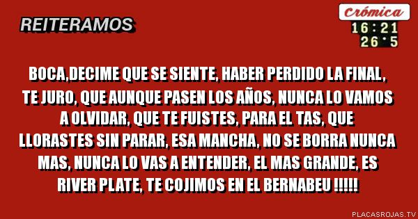 BOCA,DECIME QUE SE SIENTE, HABER PERDIDO LA FINAL,
TE JURO, QUE AUNQUE PASEN LOS AÑOS, NUNCA LO VAMOS A OLVIDAR,
QUE TE FUISTES, PARA EL TAS, QUE LLORASTES SIN PARAR, ESA MANCHA, NO SE BORRA NUNCA Mas, NUNCA lo vas a entender, El MAS GRANDE, ES RIVER PLATE, te cojimos en el BERNABEU !!!!!
