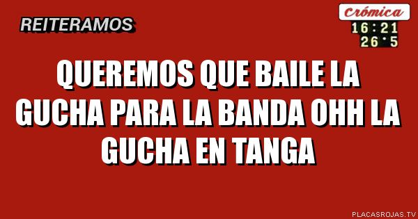 Queremos que baile la gucha para la banda
Ohh la gucha en tanga