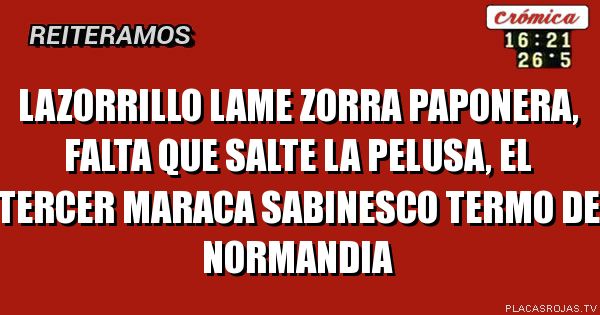 LAZORRILLO LAME ZORRA PAPONERA, FALTA QUE SALTE LA PELUSA,  EL TERCER MARACA SABINESCO TERMO DE NORMANDIA