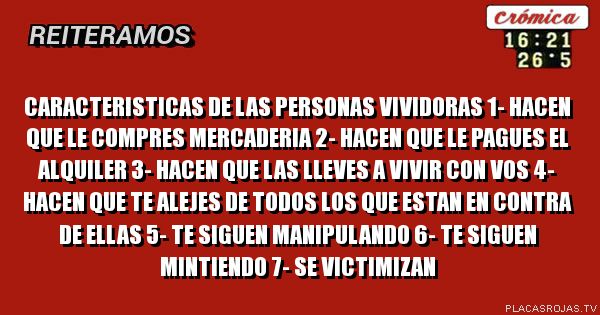             caracteristicas de las personas vividoras

1- hacen que le compres mercaderia
2- hacen que le pagues el alquiler
3- hacen que las lleves a vivir con vos
4- hacen que te alejes de todos los que estan en contra de ellas
5- te siguen manipulando
6- te siguen mintiendo
7- se victimizan 
