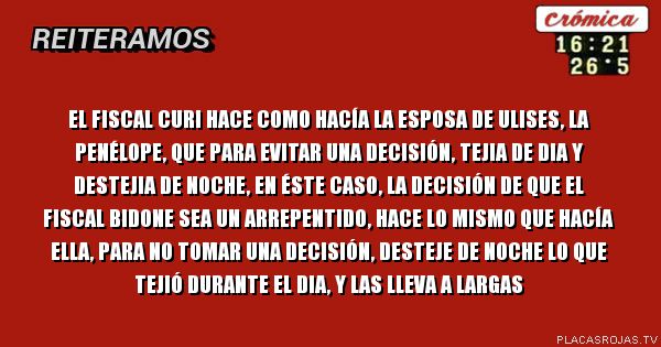 El fiscal curi hace como hacía la esposa de ulises, la penélope, que para evitar una decisión, tejia de dia y destejia de noche, en éste caso, la decisión de que el fiscal bidone sea un arrepentido, hace lo mismo que hacía ella, para no tomar una decisión, desteje de noche lo que tejió durante el dia, y las lleva a largas