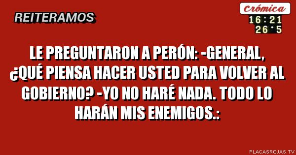 Le preguntaron a Perón:
-General, ¿qué piensa hacer usted para volver al gobierno?
-Yo no haré nada. Todo lo harán mis enemigos.:
