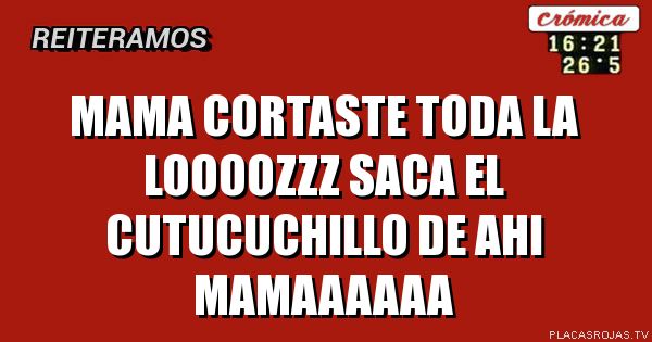Mama CORTASTE TODA LA LOOOOZZZ
SACA EL CUTUCUCHILLO DE AHI MAMAAAAAA