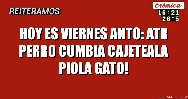 Hoy es viernes anto:
Atr perro cumbia
Cajeteala piola gato!