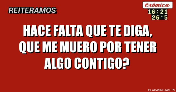 HACE FALTA QUE TE DIGA, QUE ME MUERO POR TENER ALGO CONTIGO? 