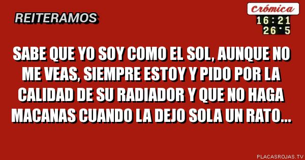 Sabe que yo soy como el sol, AunqUe no me veas, siempre estoy y pIdo por la calidad de su radiador y que no haga macanas cuando la dejo sola un rato...
