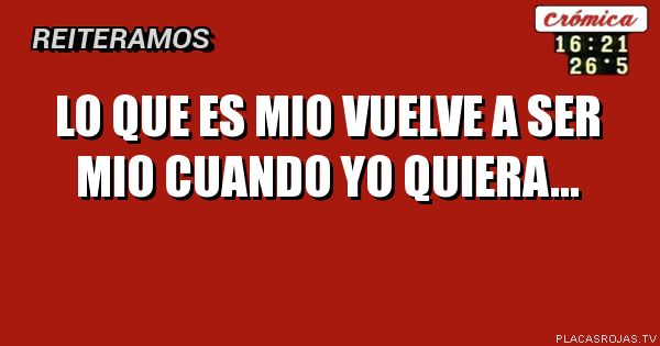 Lo que es mio vuelve a ser mio cuando yo quiera...