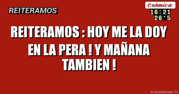 Reiteramos :
hoy me la doy en la pera !
y Mañana tambien ! 