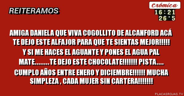 Amiga daniela que viva cogollito de alcanford ACÁ te dejo este alfajor para que te sientas mejor!!!!! y si me haces el aguante y pones el agua
pal mate........te dejo este chocolate!!!!!!!

pista.... cumplo años entre enero y diciembre!!!!!!

mucha simpleza , cada mujer sin cartera!!!!!!! 
