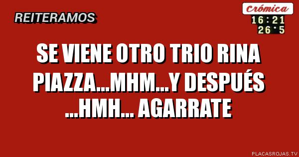 Se viene otro trio rina piazza...MHM...Y después ...HMH... Agarrate