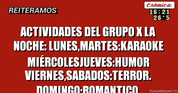 ACTIVIDADES DEL GRUPO x la noche:
LUNES,MARTES:KARAOKE MIÉRCOLESJUEVES:HUMOR VIERNES,SABADOS:TERROR. DOMINGO:ROMANTICO.