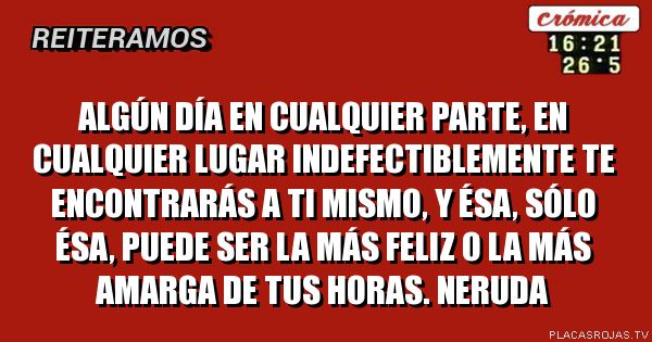  Algún día en cualquier parte, en cualquier lugar indefectiblemente te encontrarás a ti mismo, y ésa, sólo ésa, puede ser la más feliz o la más amarga de tus horas. NERUDA
