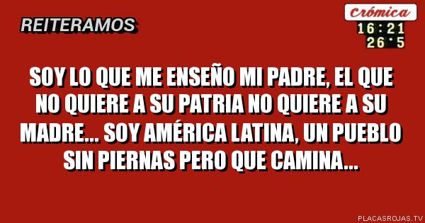 Soy lo que me enseño mi padre, El que no quiere a su patria no quiere a su madre... Soy américa latina, Un pueblo sin piernas pero que camina...