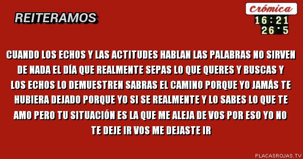 Cuando los echos y las actitudes hablan las palabras no sirven de nada el día que realmente sepas lo que queres y buscas y los echos lo demuestren sabras el camino porque yo jamás te hubiera dejado porque yo si se realmente y lo sabes lo que te amo pero tu situación es la que me aleja de vos por eso yo no te deje ir vos me dejaste ir Cuando los echos y las actitudes hablan las palabras no sirven de nada el día que realmente sepas lo que queres y buscas y los echos lo demuestren sabras el camino porque yo jamás te hubiera dejado porque yo si se realmente y lo sabes lo que te amo pero tu situación es la que me aleja de vos por eso yo no te deje ir vos me dejaste ir