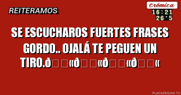  Se escucharos FUERTES frases GORDO.. ojalá te peguen un tiro.
