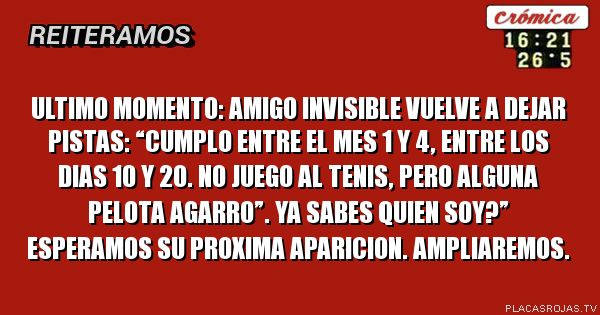 Ultimo moMento: amigo invisible vuelve a dejar pistas:
“CuMplo entre el mes 1 y 4, entre los dias 10 y 20. No juego al tenis, pero alguna pelota agarro”. Ya sabes quien soy?”
Esperamos su proXima aparicion. AmPliaremos. 