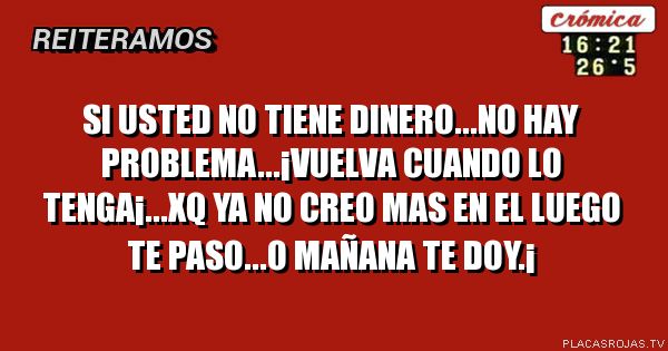 SI USTED NO TIENE DINERO...NO HAY PROBLEMA...¡VUELVA CUANDO LO TENGA¡...XQ YA NO CREO MAS EN EL LUEGO TE PASO...O MAÑANA TE DOY.¡