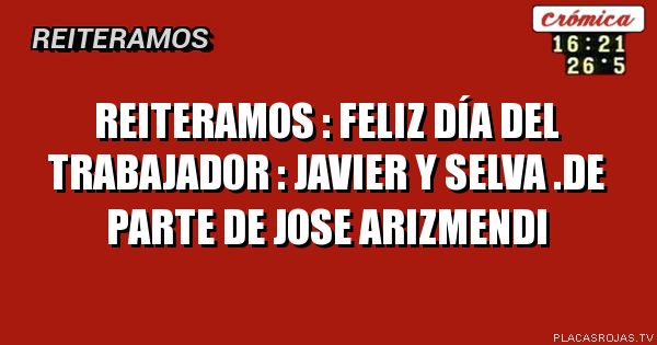 Reiteramos  : feliz día del trabajador : Javier y selva .de parte de Jose arizmendi