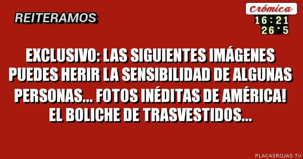 Exclusivo:
Las siguientes imágenes puedes herir la sensibilidad de algunas personas...
Fotos inéditas de América! El boliche de trasvestiDos... 