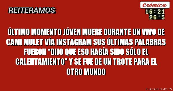 ÚLTIMO MOMENTO
JÓVEN MUERE DURANTE UN VIVO DE CAMI MULET VÍA INSTAGRAM
SUS ÚLTIMAS PALABRAS FUERON “DIJO QUE ESO HABÍA SIDO SÓLO EL CALENTAMIENTO” Y SE FUE DE UN TROTE PARA EL OTRO MUNDO