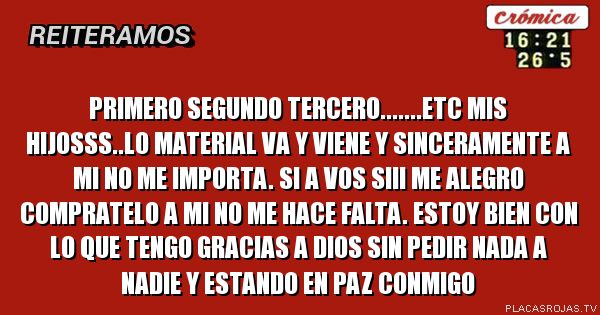 Primero segundo tercero.......etc mis hijosss..lo material va y viene y sinceramente a mi no me importa. Si a vos siii me alegro compratelo a mi no me hace falta. Estoy bien con lo que tengo gracias a Dios SIN pedir nada a nadie y estando en paz conmigo Primero segundo tercero.......etc mis hijosss..lo material va y viene y sinceramente a mi no me importa. Si a vos siii me alegro compratelo a mi no me hace falta. Estoy bien con lo que tengo gracias a Dios SIN pedir nada a nadie y estando en paz conmigo