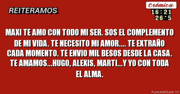 Maxi te amo con todo mi ser. Sos el complemento de mi vida. Te necesito mi amor.... te extraño cada momento. Te envio mil besos desde la casa. 
Te amamos...Hugo, Alexis, Marti...y yo con toda el alma.
