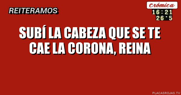 SUBÍ LA CABEZA QUE SE TE CAE LA CORONA, REINA