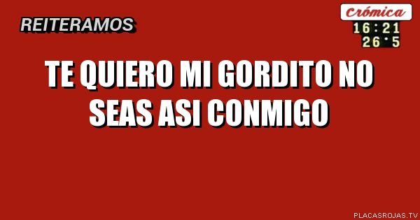 TE QUIERO 
MI GORDITO
NO SEAS ASI CONMIGO