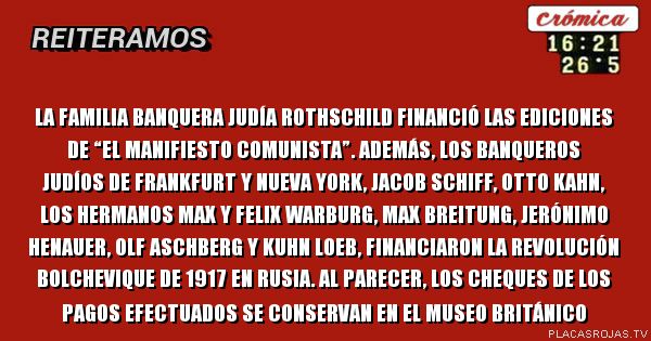La familia banquera judía Rothschild financió las ediciones de “El manifiesto comunista”. Además, los banqueros judíos de Frankfurt y Nueva York, Jacob Schiff, Otto Kahn, los hermanos Max y Felix Warburg, Max Breitung, Jerónimo Henauer, Olf Aschberg y Kuhn Loeb, financiaron la revolución bolchevique de 1917 en Rusia. Al parecer, los cheques de los pagos efectuados se conservan en el Museo Británico 