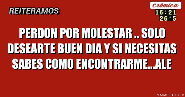 Perdon por molestar .. solo  desearte buen dia y si necesitas sabes como encontrarme...ale